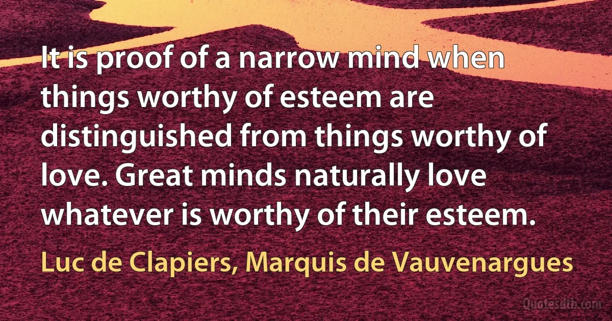 It is proof of a narrow mind when things worthy of esteem are distinguished from things worthy of love. Great minds naturally love whatever is worthy of their esteem. (Luc de Clapiers, Marquis de Vauvenargues)