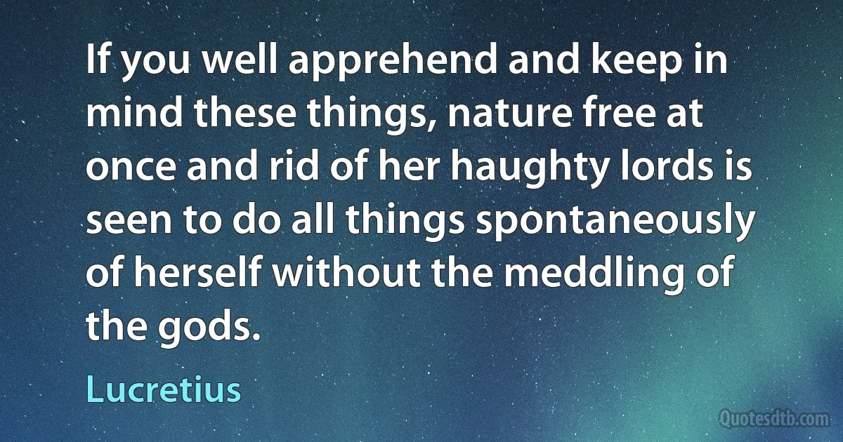 If you well apprehend and keep in mind these things, nature free at once and rid of her haughty lords is seen to do all things spontaneously of herself without the meddling of the gods. (Lucretius)