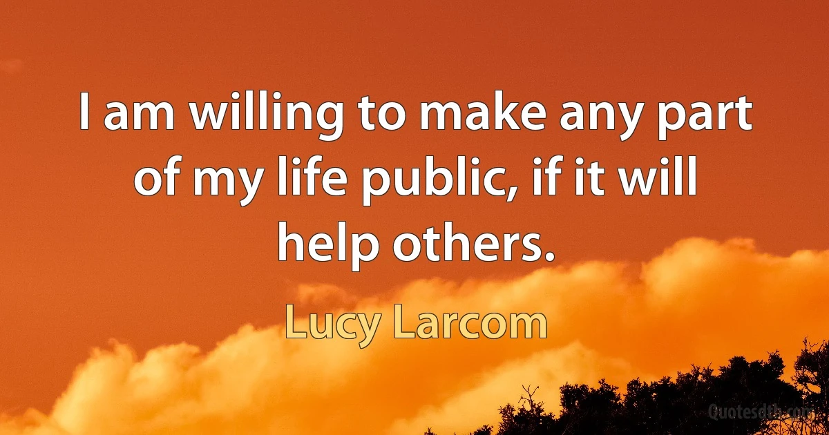 I am willing to make any part of my life public, if it will help others. (Lucy Larcom)