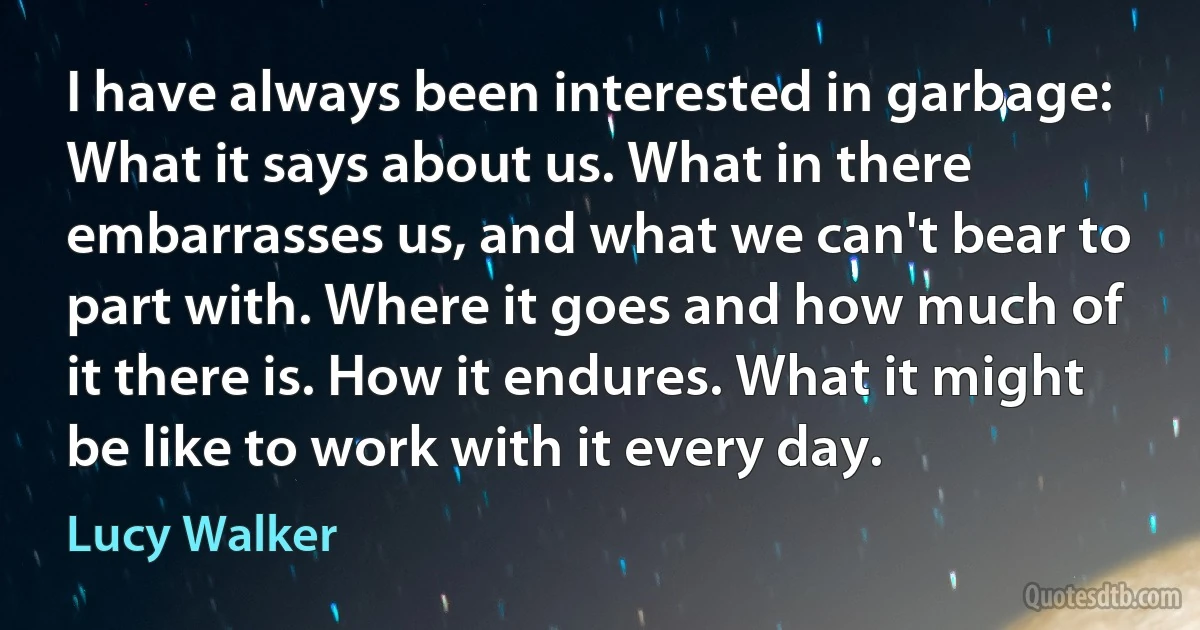 I have always been interested in garbage: What it says about us. What in there embarrasses us, and what we can't bear to part with. Where it goes and how much of it there is. How it endures. What it might be like to work with it every day. (Lucy Walker)