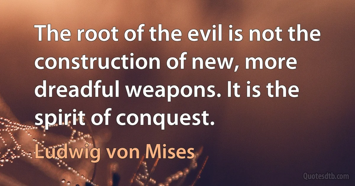 The root of the evil is not the construction of new, more dreadful weapons. It is the spirit of conquest. (Ludwig von Mises)