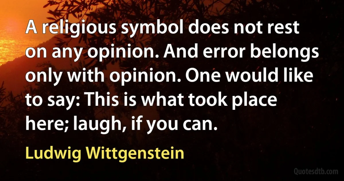 A religious symbol does not rest on any opinion. And error belongs only with opinion. One would like to say: This is what took place here; laugh, if you can. (Ludwig Wittgenstein)