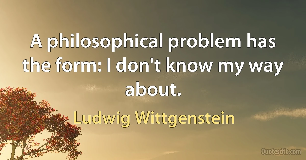 A philosophical problem has the form: I don't know my way about. (Ludwig Wittgenstein)