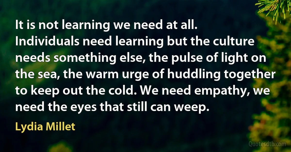 It is not learning we need at all. Individuals need learning but the culture needs something else, the pulse of light on the sea, the warm urge of huddling together to keep out the cold. We need empathy, we need the eyes that still can weep. (Lydia Millet)