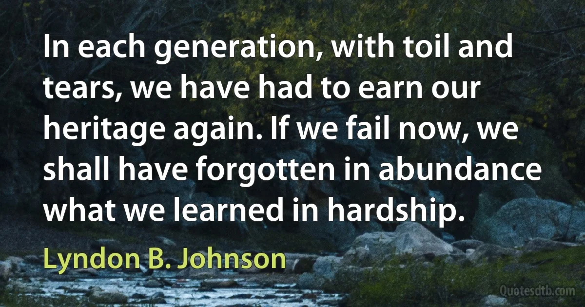 In each generation, with toil and tears, we have had to earn our heritage again. If we fail now, we shall have forgotten in abundance what we learned in hardship. (Lyndon B. Johnson)