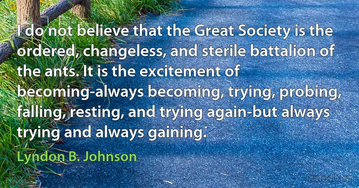 I do not believe that the Great Society is the ordered, changeless, and sterile battalion of the ants. It is the excitement of becoming-always becoming, trying, probing, falling, resting, and trying again-but always trying and always gaining. (Lyndon B. Johnson)