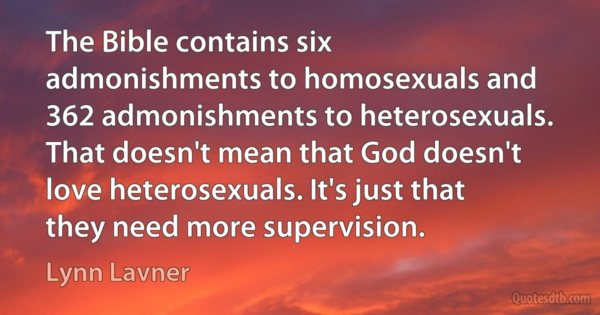 The Bible contains six admonishments to homosexuals and 362 admonishments to heterosexuals. That doesn't mean that God doesn't love heterosexuals. It's just that they need more supervision. (Lynn Lavner)