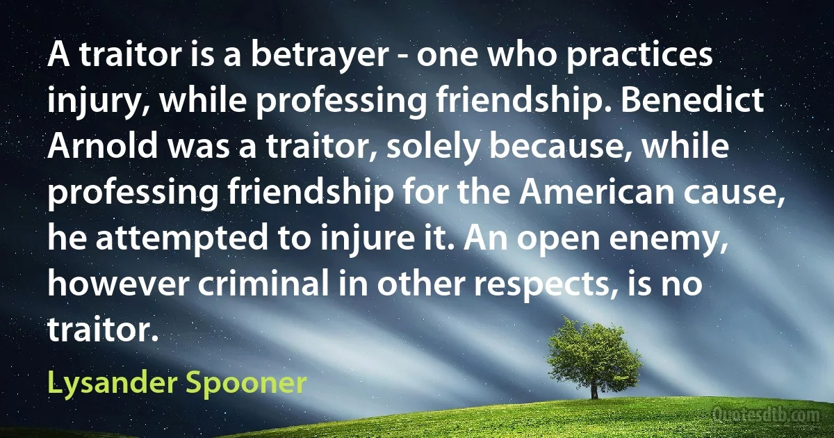 A traitor is a betrayer - one who practices injury, while professing friendship. Benedict Arnold was a traitor, solely because, while professing friendship for the American cause, he attempted to injure it. An open enemy, however criminal in other respects, is no traitor. (Lysander Spooner)