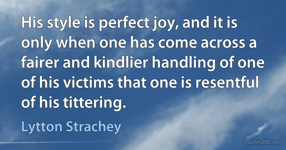 His style is perfect joy, and it is only when one has come across a fairer and kindlier handling of one of his victims that one is resentful of his tittering. (Lytton Strachey)