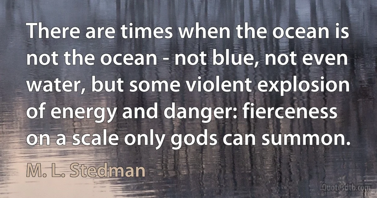 There are times when the ocean is not the ocean - not blue, not even water, but some violent explosion of energy and danger: fierceness on a scale only gods can summon. (M. L. Stedman)