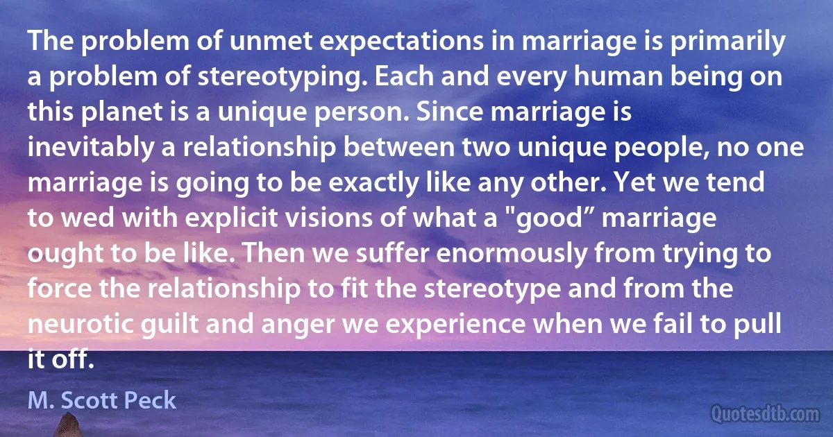 The problem of unmet expectations in marriage is primarily a problem of stereotyping. Each and every human being on this planet is a unique person. Since marriage is inevitably a relationship between two unique people, no one marriage is going to be exactly like any other. Yet we tend to wed with explicit visions of what a "good” marriage ought to be like. Then we suffer enormously from trying to force the relationship to fit the stereotype and from the neurotic guilt and anger we experience when we fail to pull it off. (M. Scott Peck)