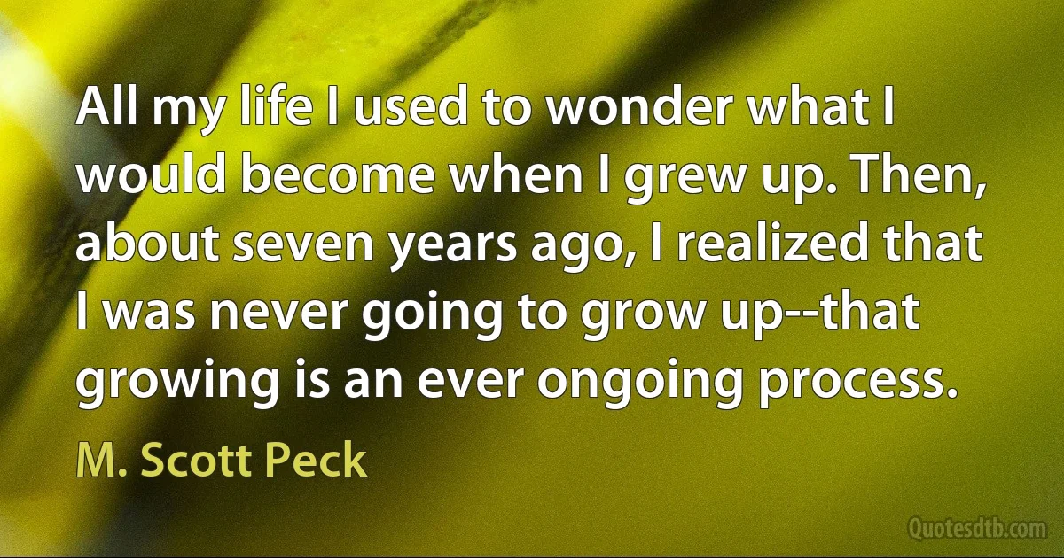 All my life I used to wonder what I would become when I grew up. Then, about seven years ago, I realized that I was never going to grow up--that growing is an ever ongoing process. (M. Scott Peck)