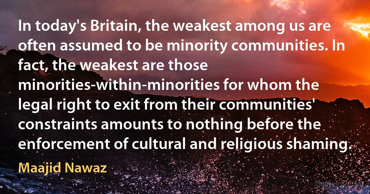 In today's Britain, the weakest among us are often assumed to be minority communities. In fact, the weakest are those minorities-within-minorities for whom the legal right to exit from their communities' constraints amounts to nothing before the enforcement of cultural and religious shaming. (Maajid Nawaz)