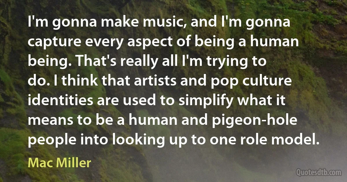 I'm gonna make music, and I'm gonna capture every aspect of being a human being. That's really all I'm trying to do. I think that artists and pop culture identities are used to simplify what it means to be a human and pigeon-hole people into looking up to one role model. (Mac Miller)