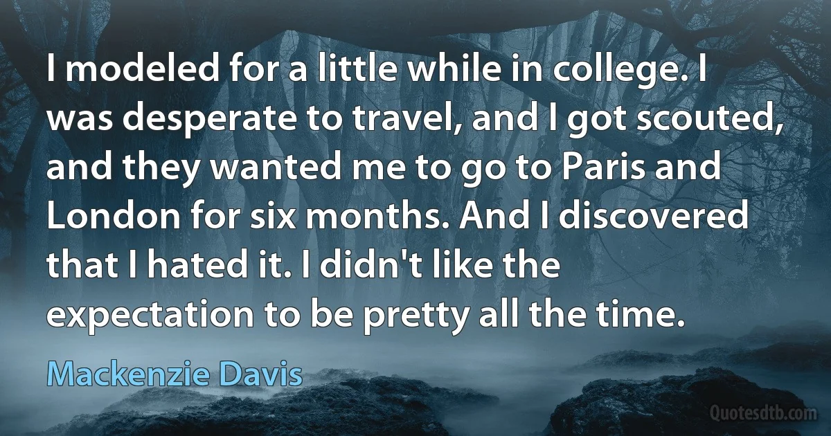 I modeled for a little while in college. I was desperate to travel, and I got scouted, and they wanted me to go to Paris and London for six months. And I discovered that I hated it. I didn't like the expectation to be pretty all the time. (Mackenzie Davis)