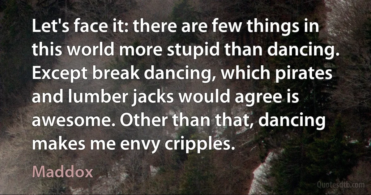 Let's face it: there are few things in this world more stupid than dancing. Except break dancing, which pirates and lumber jacks would agree is awesome. Other than that, dancing makes me envy cripples. (Maddox)