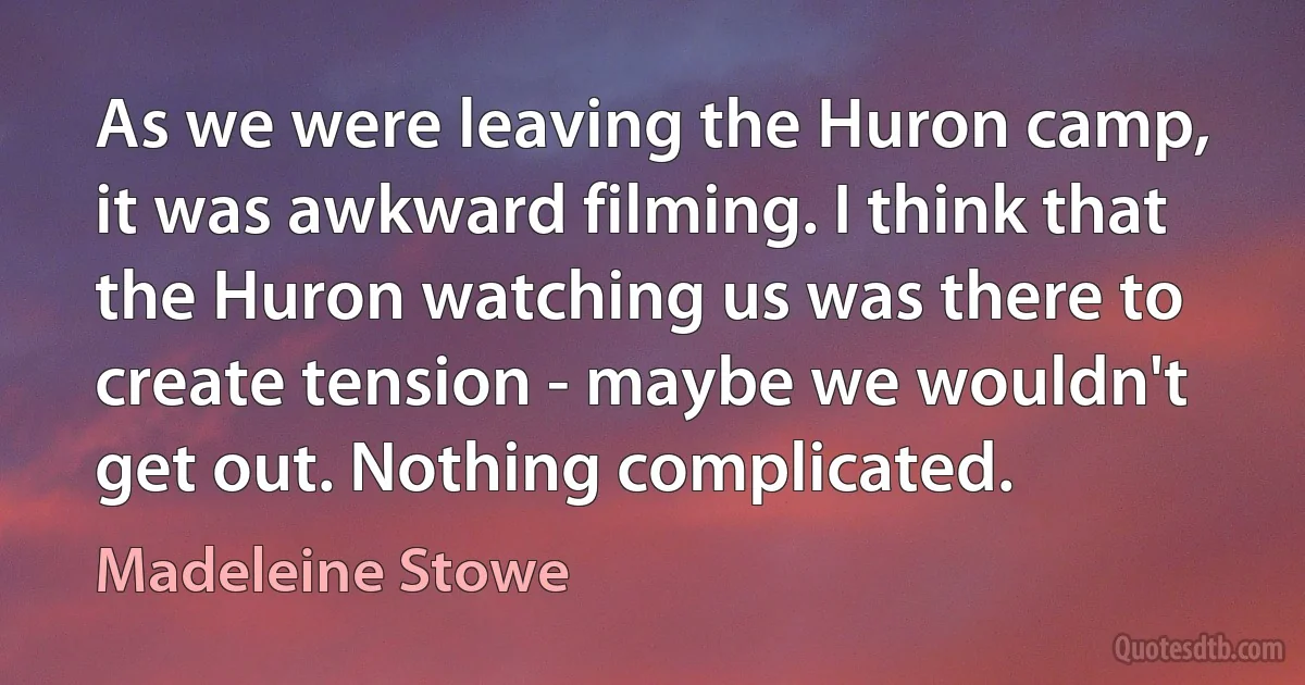 As we were leaving the Huron camp, it was awkward filming. I think that the Huron watching us was there to create tension - maybe we wouldn't get out. Nothing complicated. (Madeleine Stowe)