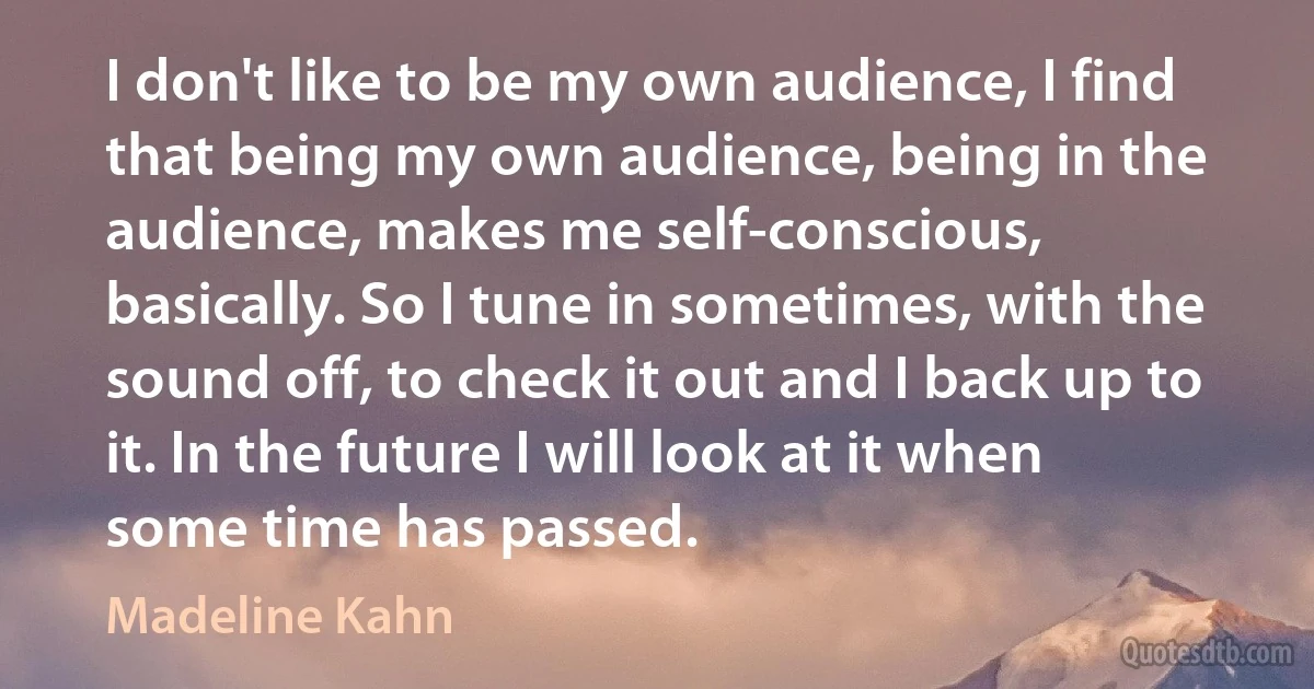 I don't like to be my own audience, I find that being my own audience, being in the audience, makes me self-conscious, basically. So I tune in sometimes, with the sound off, to check it out and I back up to it. In the future I will look at it when some time has passed. (Madeline Kahn)