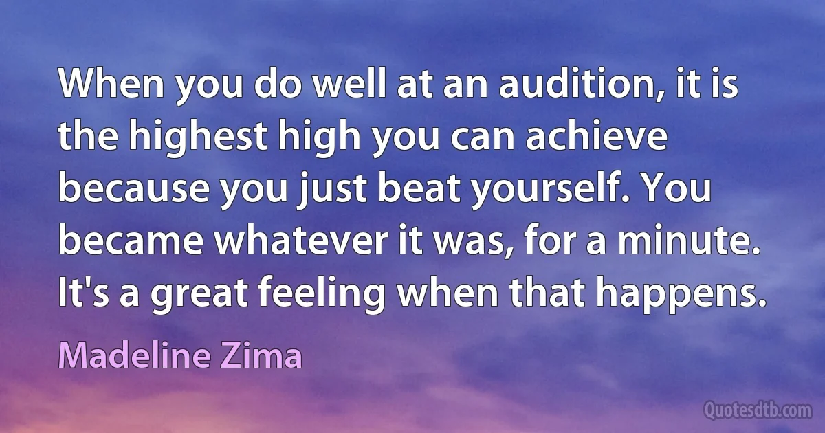 When you do well at an audition, it is the highest high you can achieve because you just beat yourself. You became whatever it was, for a minute. It's a great feeling when that happens. (Madeline Zima)