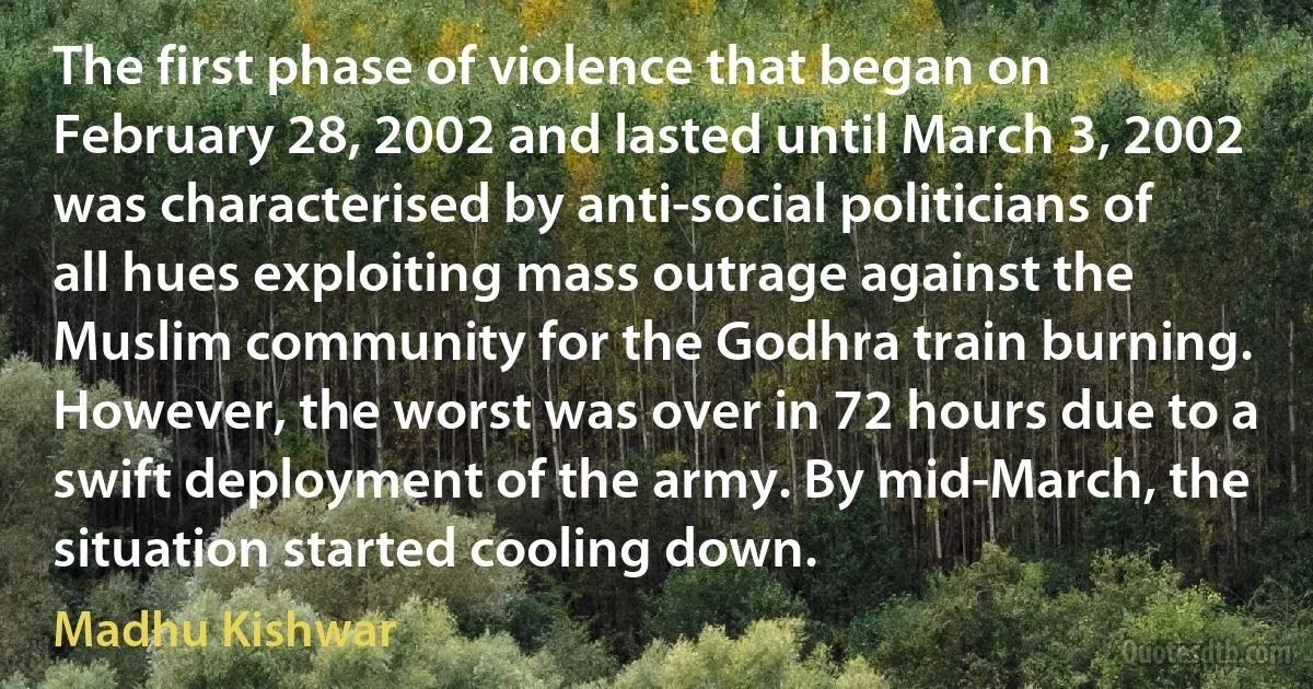 The first phase of violence that began on February 28, 2002 and lasted until March 3, 2002 was characterised by anti-social politicians of all hues exploiting mass outrage against the Muslim community for the Godhra train burning. However, the worst was over in 72 hours due to a swift deployment of the army. By mid-March, the situation started cooling down. (Madhu Kishwar)