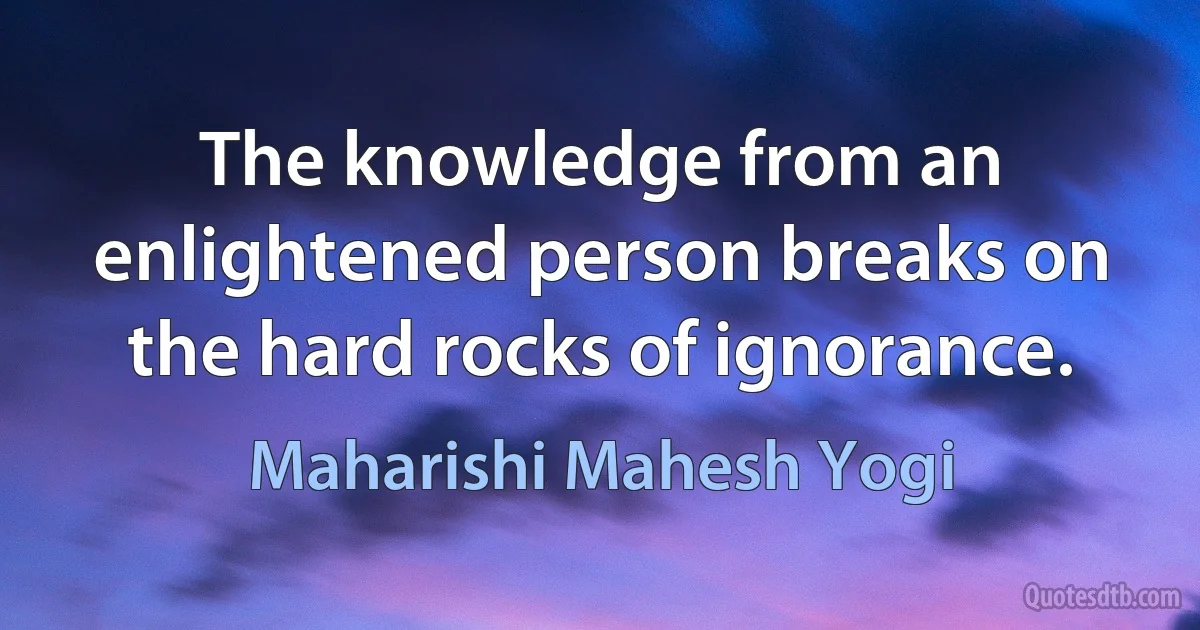 The knowledge from an enlightened person breaks on the hard rocks of ignorance. (Maharishi Mahesh Yogi)