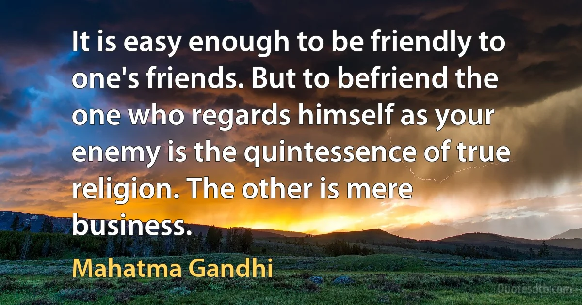 It is easy enough to be friendly to one's friends. But to befriend the one who regards himself as your enemy is the quintessence of true religion. The other is mere business. (Mahatma Gandhi)