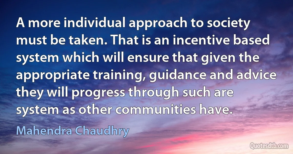 A more individual approach to society must be taken. That is an incentive based system which will ensure that given the appropriate training, guidance and advice they will progress through such are system as other communities have. (Mahendra Chaudhry)