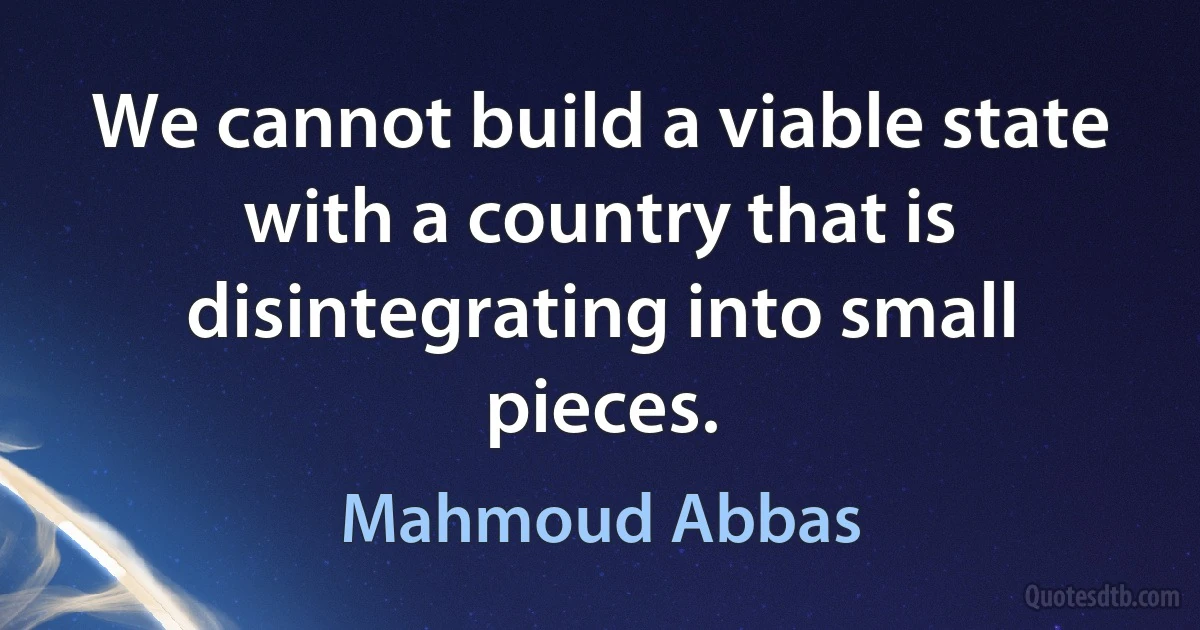 We cannot build a viable state with a country that is disintegrating into small pieces. (Mahmoud Abbas)