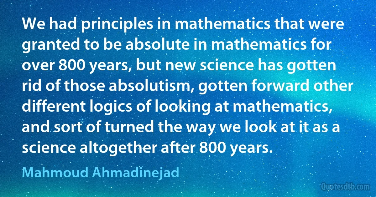 We had principles in mathematics that were granted to be absolute in mathematics for over 800 years, but new science has gotten rid of those absolutism, gotten forward other different logics of looking at mathematics, and sort of turned the way we look at it as a science altogether after 800 years. (Mahmoud Ahmadinejad)