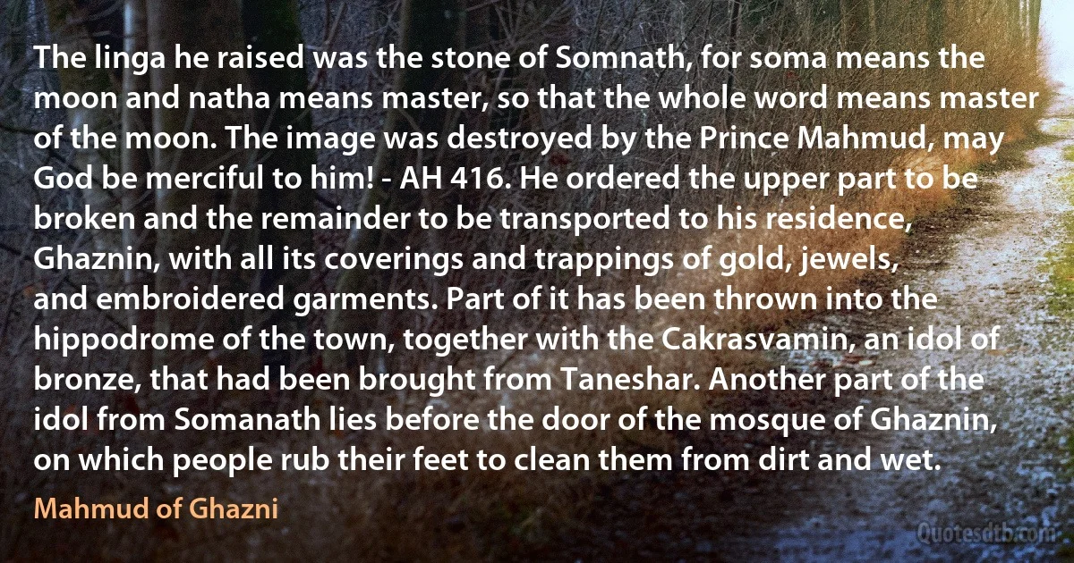 The linga he raised was the stone of Somnath, for soma means the moon and natha means master, so that the whole word means master of the moon. The image was destroyed by the Prince Mahmud, may God be merciful to him! - AH 416. He ordered the upper part to be broken and the remainder to be transported to his residence, Ghaznin, with all its coverings and trappings of gold, jewels, and embroidered garments. Part of it has been thrown into the hippodrome of the town, together with the Cakrasvamin, an idol of bronze, that had been brought from Taneshar. Another part of the idol from Somanath lies before the door of the mosque of Ghaznin, on which people rub their feet to clean them from dirt and wet. (Mahmud of Ghazni)