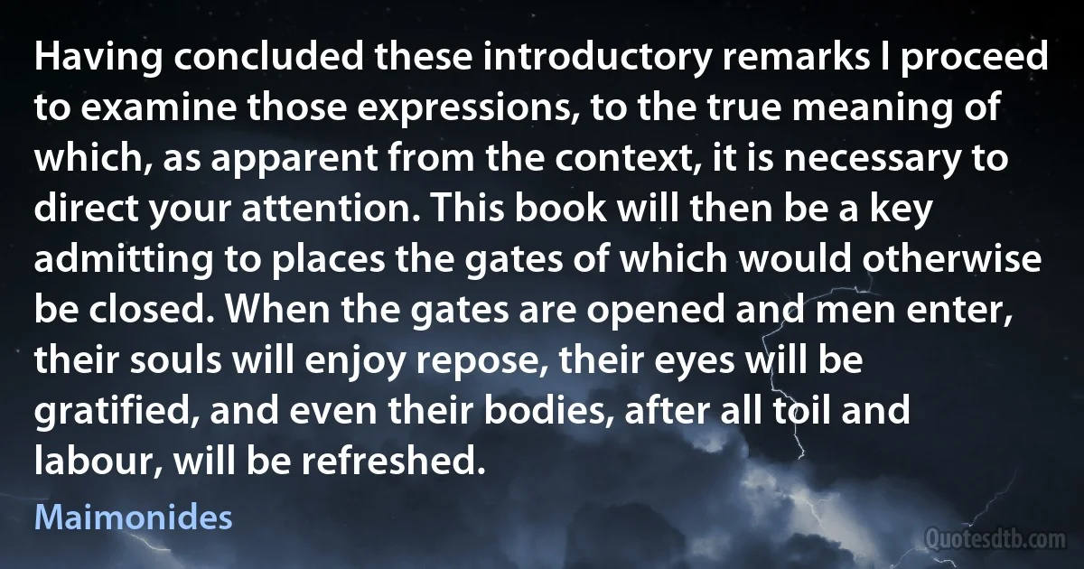 Having concluded these introductory remarks I proceed to examine those expressions, to the true meaning of which, as apparent from the context, it is necessary to direct your attention. This book will then be a key admitting to places the gates of which would otherwise be closed. When the gates are opened and men enter, their souls will enjoy repose, their eyes will be gratified, and even their bodies, after all toil and labour, will be refreshed. (Maimonides)