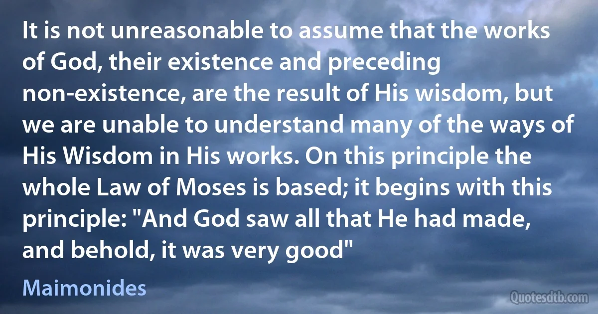 It is not unreasonable to assume that the works of God, their existence and preceding non-existence, are the result of His wisdom, but we are unable to understand many of the ways of His Wisdom in His works. On this principle the whole Law of Moses is based; it begins with this principle: "And God saw all that He had made, and behold, it was very good" (Maimonides)