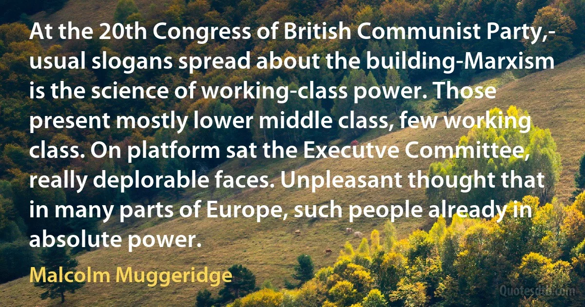 At the 20th Congress of British Communist Party,- usual slogans spread about the building-Marxism is the science of working-class power. Those present mostly lower middle class, few working class. On platform sat the Executve Committee, really deplorable faces. Unpleasant thought that in many parts of Europe, such people already in absolute power. (Malcolm Muggeridge)