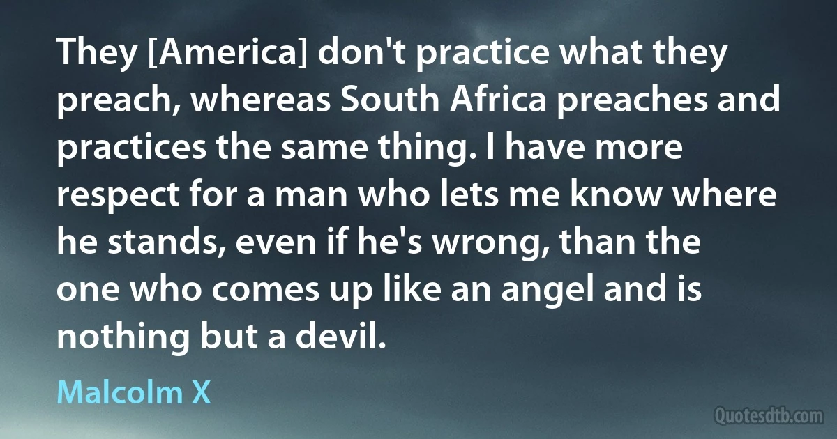 They [America] don't practice what they preach, whereas South Africa preaches and practices the same thing. I have more respect for a man who lets me know where he stands, even if he's wrong, than the one who comes up like an angel and is nothing but a devil. (Malcolm X)