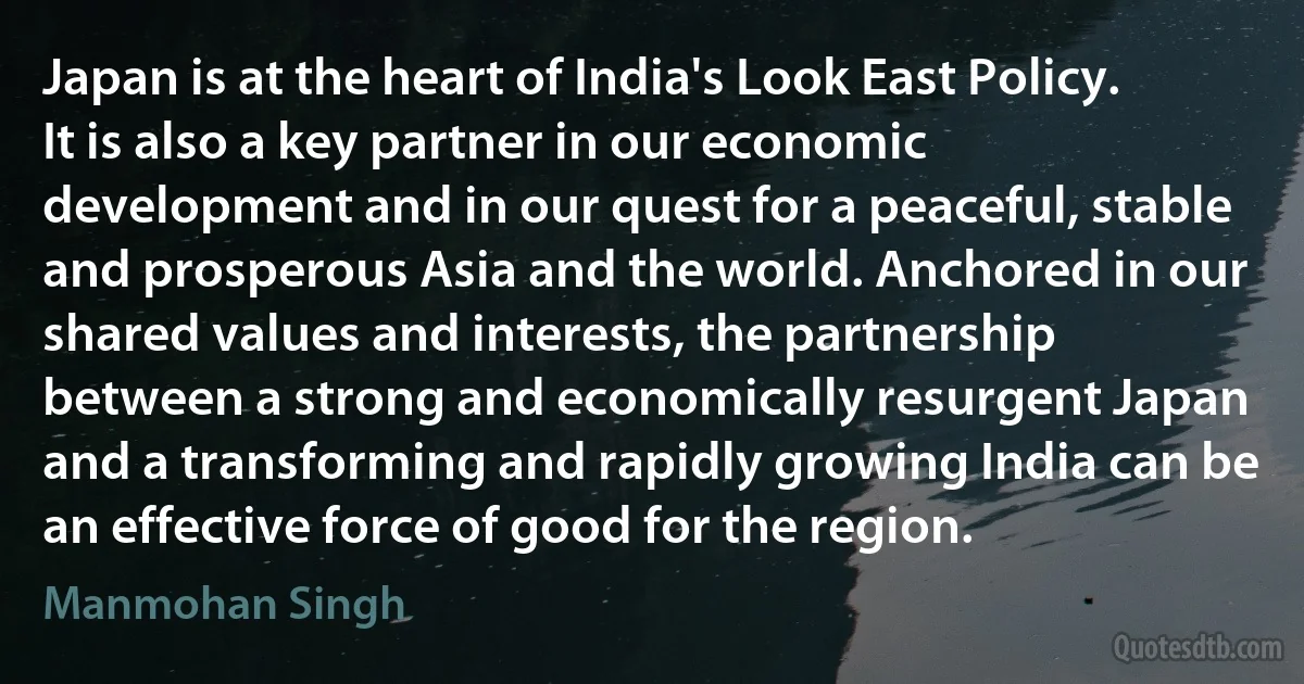 Japan is at the heart of India's Look East Policy. It is also a key partner in our economic development and in our quest for a peaceful, stable and prosperous Asia and the world. Anchored in our shared values and interests, the partnership between a strong and economically resurgent Japan and a transforming and rapidly growing India can be an effective force of good for the region. (Manmohan Singh)