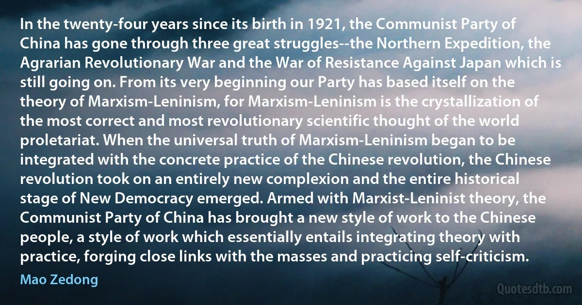 In the twenty-four years since its birth in 1921, the Communist Party of China has gone through three great struggles--the Northern Expedition, the Agrarian Revolutionary War and the War of Resistance Against Japan which is still going on. From its very beginning our Party has based itself on the theory of Marxism-Leninism, for Marxism-Leninism is the crystallization of the most correct and most revolutionary scientific thought of the world proletariat. When the universal truth of Marxism-Leninism began to be integrated with the concrete practice of the Chinese revolution, the Chinese revolution took on an entirely new complexion and the entire historical stage of New Democracy emerged. Armed with Marxist-Leninist theory, the Communist Party of China has brought a new style of work to the Chinese people, a style of work which essentially entails integrating theory with practice, forging close links with the masses and practicing self-criticism. (Mao Zedong)