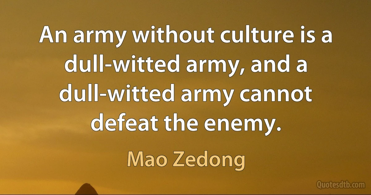 An army without culture is a dull-witted army, and a dull-witted army cannot defeat the enemy. (Mao Zedong)