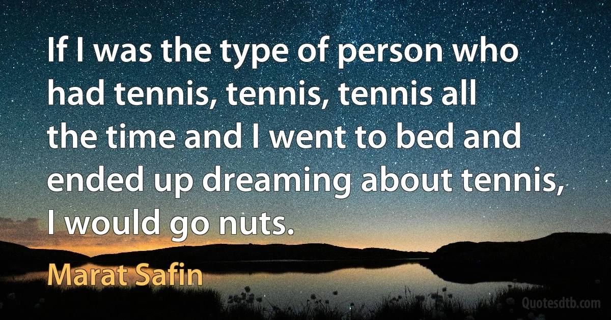 If I was the type of person who had tennis, tennis, tennis all the time and I went to bed and ended up dreaming about tennis, I would go nuts. (Marat Safin)