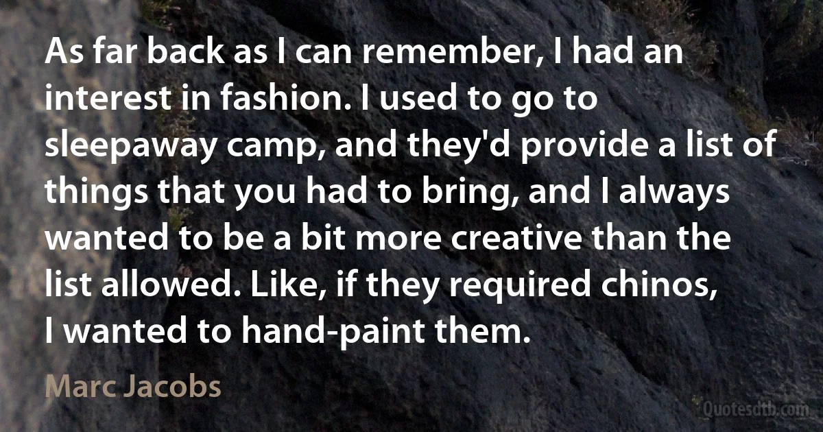 As far back as I can remember, I had an interest in fashion. I used to go to sleepaway camp, and they'd provide a list of things that you had to bring, and I always wanted to be a bit more creative than the list allowed. Like, if they required chinos, I wanted to hand-paint them. (Marc Jacobs)