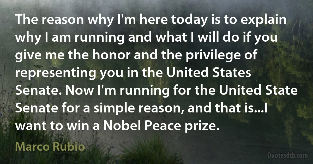 The reason why I'm here today is to explain why I am running and what I will do if you give me the honor and the privilege of representing you in the United States Senate. Now I'm running for the United State Senate for a simple reason, and that is...I want to win a Nobel Peace prize. (Marco Rubio)