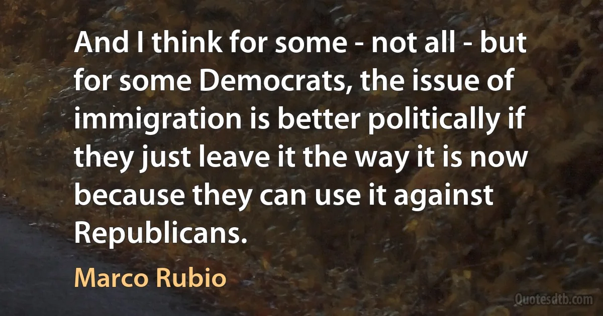 And I think for some - not all - but for some Democrats, the issue of immigration is better politically if they just leave it the way it is now because they can use it against Republicans. (Marco Rubio)