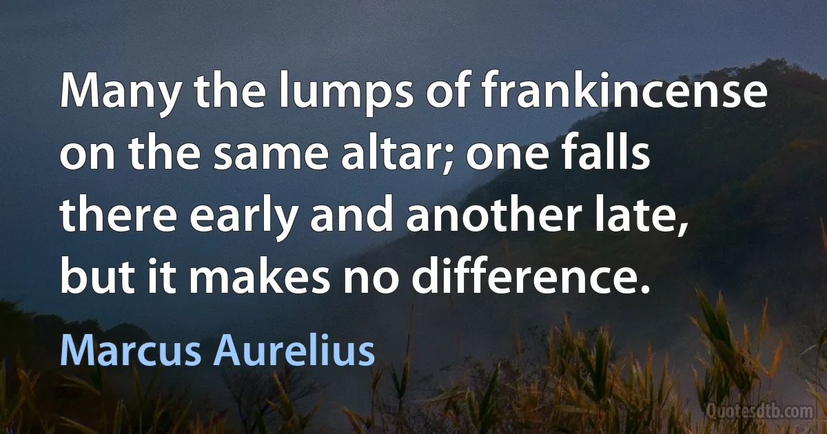 Many the lumps of frankincense on the same altar; one falls there early and another late, but it makes no difference. (Marcus Aurelius)