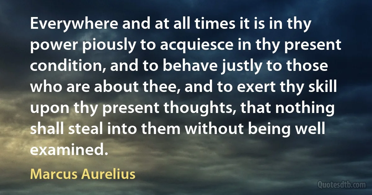 Everywhere and at all times it is in thy power piously to acquiesce in thy present condition, and to behave justly to those who are about thee, and to exert thy skill upon thy present thoughts, that nothing shall steal into them without being well examined. (Marcus Aurelius)