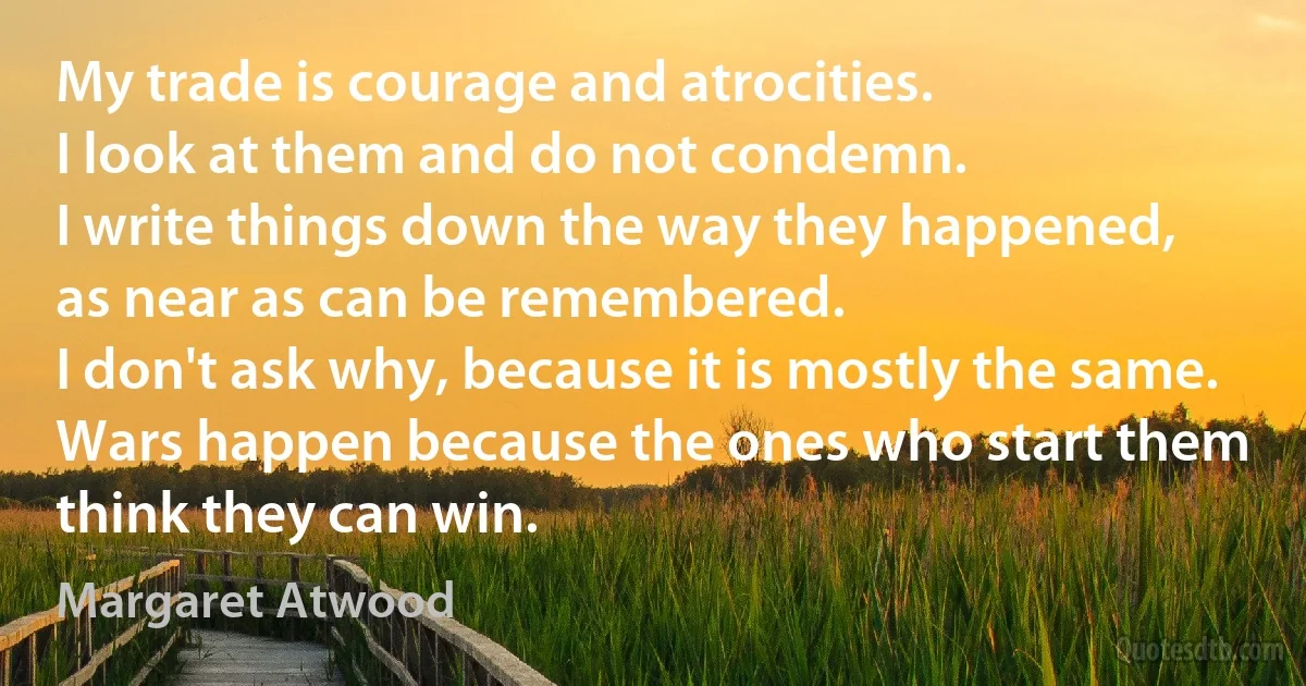 My trade is courage and atrocities.
I look at them and do not condemn.
I write things down the way they happened,
as near as can be remembered.
I don't ask why, because it is mostly the same.
Wars happen because the ones who start them
think they can win. (Margaret Atwood)