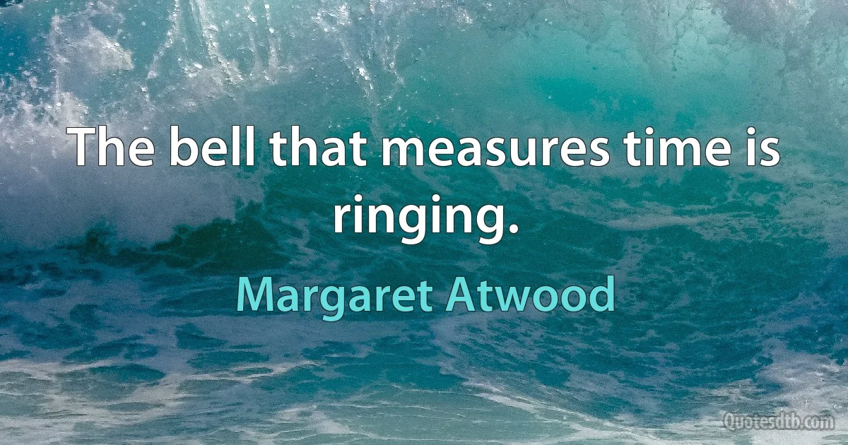 The bell that measures time is ringing. (Margaret Atwood)