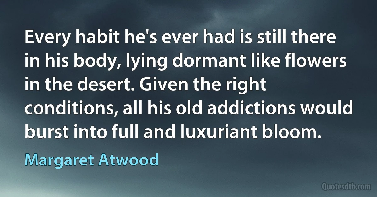 Every habit he's ever had is still there in his body, lying dormant like flowers in the desert. Given the right conditions, all his old addictions would burst into full and luxuriant bloom. (Margaret Atwood)