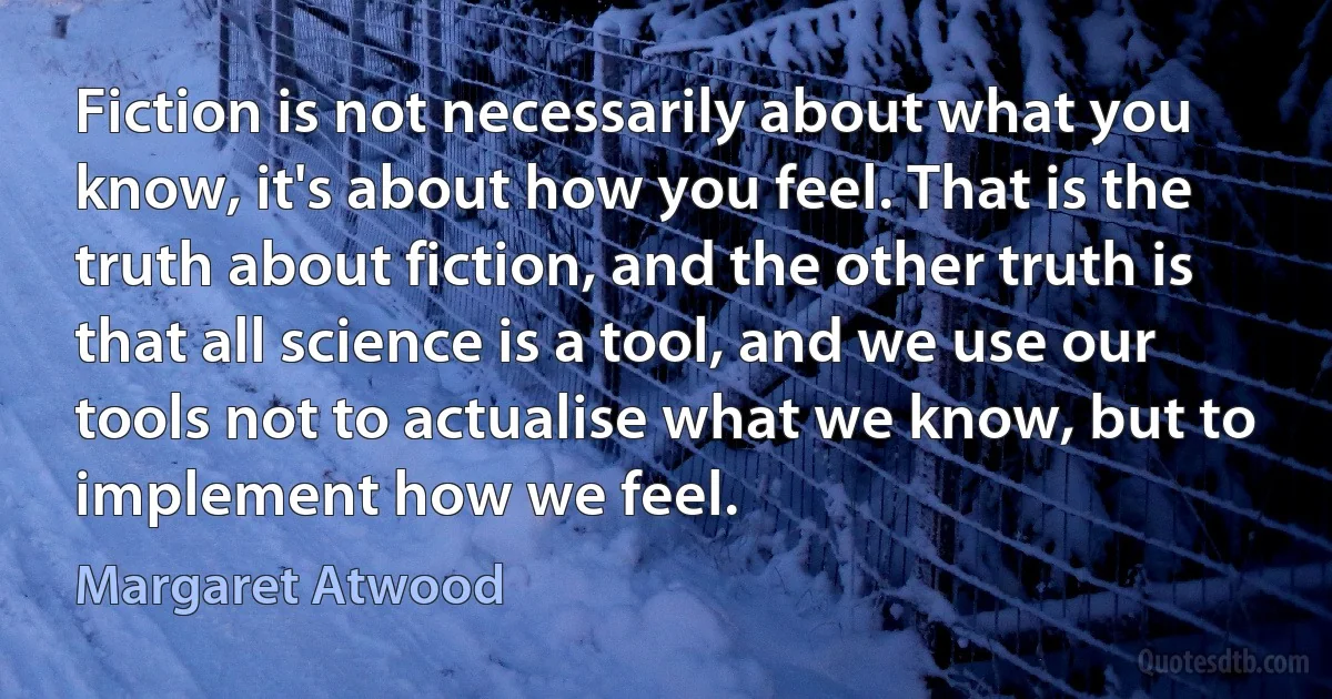 Fiction is not necessarily about what you know, it's about how you feel. That is the truth about fiction, and the other truth is that all science is a tool, and we use our tools not to actualise what we know, but to implement how we feel. (Margaret Atwood)