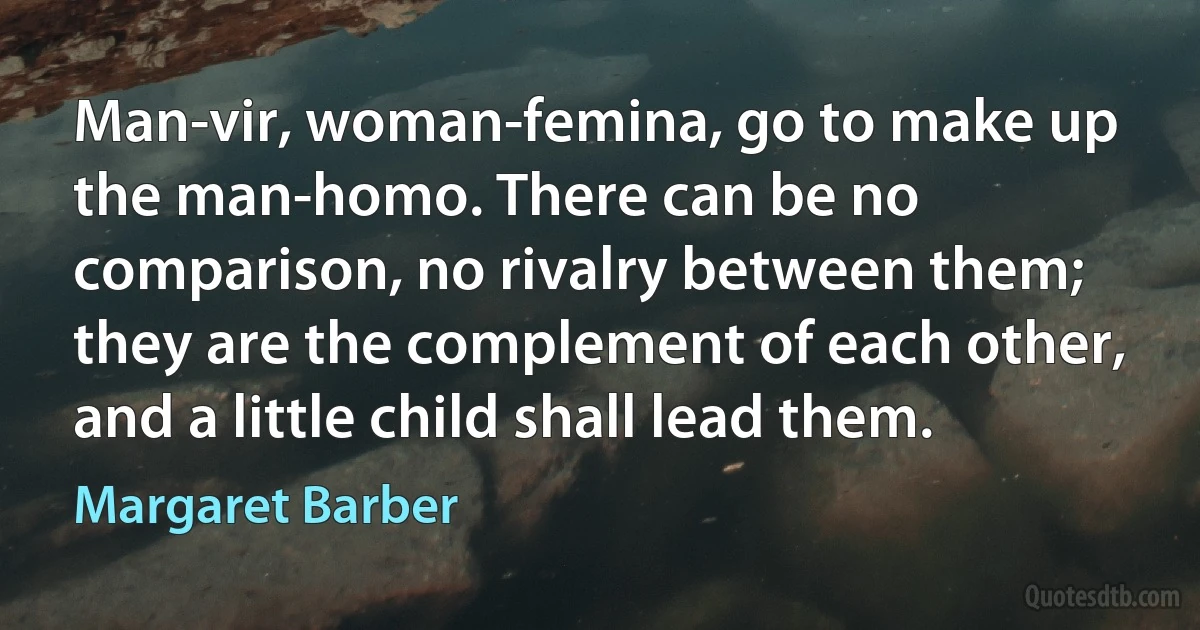 Man-vir, woman-femina, go to make up the man-homo. There can be no comparison, no rivalry between them; they are the complement of each other, and a little child shall lead them. (Margaret Barber)