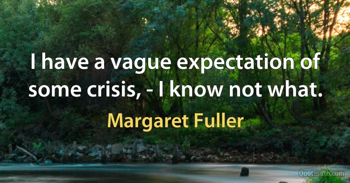 I have a vague expectation of some crisis, - I know not what. (Margaret Fuller)