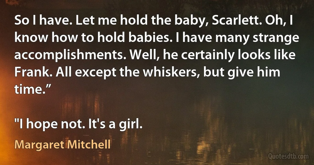 So I have. Let me hold the baby, Scarlett. Oh, I know how to hold babies. I have many strange accomplishments. Well, he certainly looks like Frank. All except the whiskers, but give him time.”

"I hope not. It's a girl. (Margaret Mitchell)